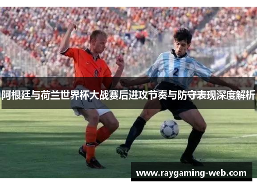 阿根廷与荷兰世界杯大战赛后进攻节奏与防守表现深度解析