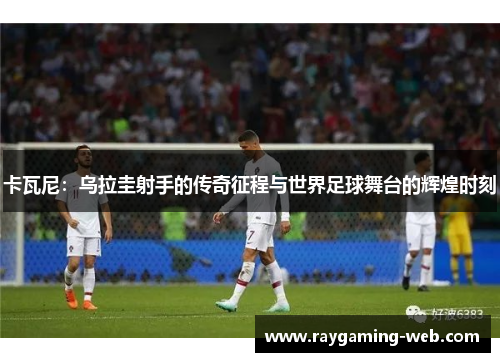 卡瓦尼：乌拉圭射手的传奇征程与世界足球舞台的辉煌时刻