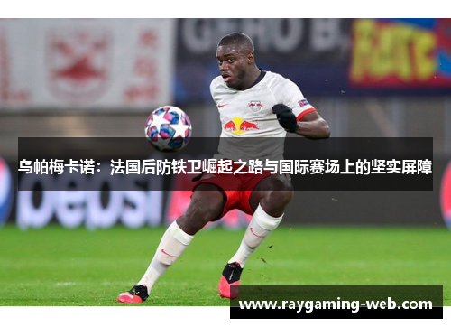 乌帕梅卡诺：法国后防铁卫崛起之路与国际赛场上的坚实屏障
