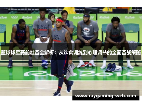 篮球球星赛前准备全解析：从饮食训练到心理调节的全面备战策略
