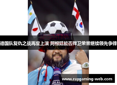 德国队复仇之战再度上演 阿根廷能否捍卫荣誉继续领先争锋