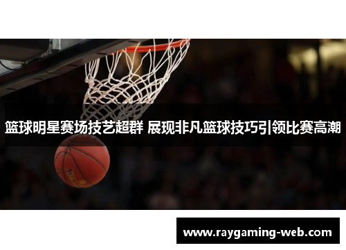篮球明星赛场技艺超群 展现非凡篮球技巧引领比赛高潮