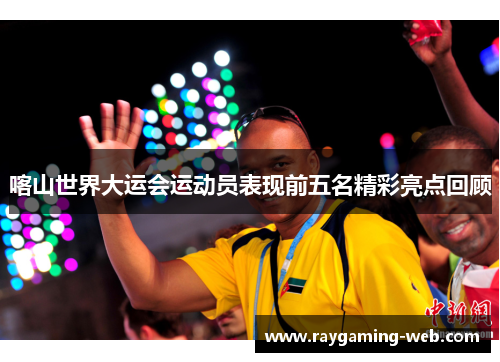 喀山世界大运会运动员表现前五名精彩亮点回顾