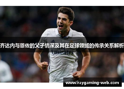 齐达内与恩佐的父子情深及其在足球领域的传承关系解析